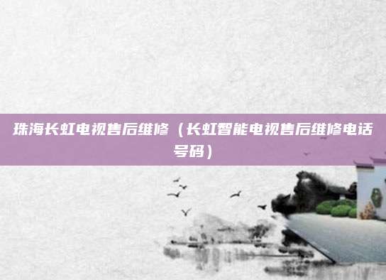 珠海长虹电视售后维修(长虹智能电视售后维修电话号码)