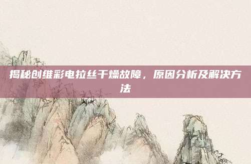 揭秘创维彩电拉丝干燥故障，原因分析及解决方法