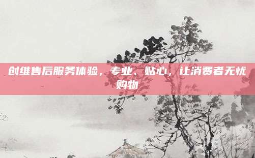 创维售后服务体验，专业、贴心，让消费者无忧购物