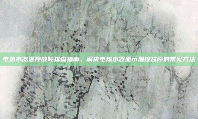 电热水器温控故障排查指南,解决电热水器显示温控故障的常见方法