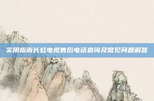 实用指南长虹电视售后电话查询及常见问题解答