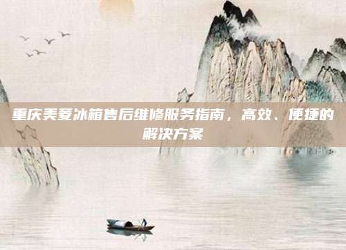 重庆美菱冰箱售后维修服务指南，高效、便捷的解决方案