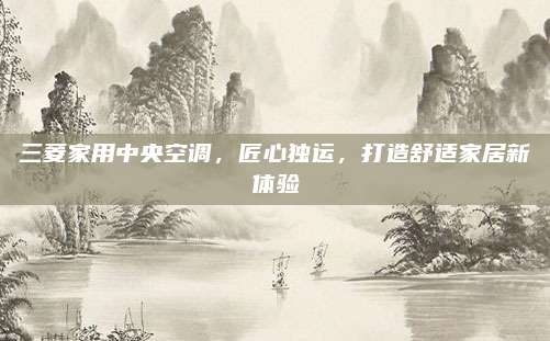 三菱家用中央空调，匠心独运，打造舒适家居新体验