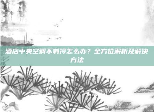 酒店中央空调不制冷怎么办？全方位解析及解决方法