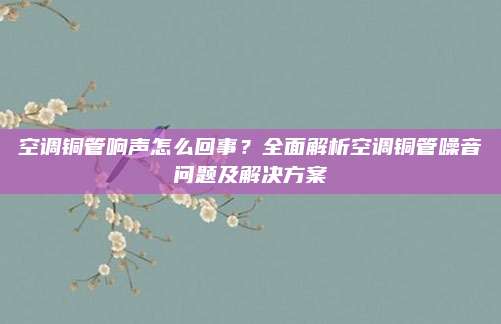 空调铜管响声怎么回事？全面解析空调铜管噪音问题及解决方案