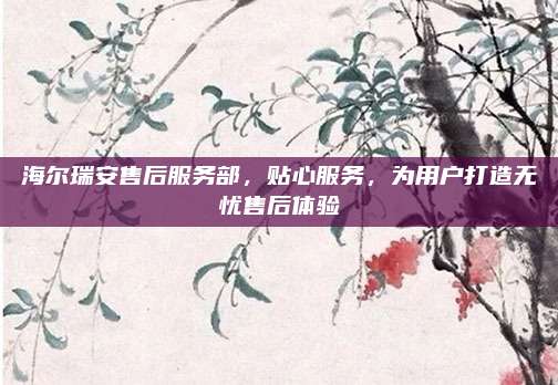 海尔瑞安售后服务部，贴心服务，为用户打造无忧售后体验