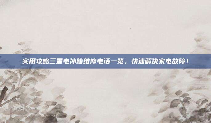 实用攻略三星电冰箱维修电话一览，快速解决家电故障！