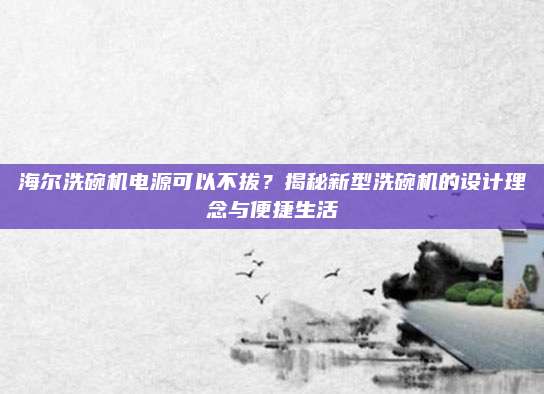 海尔洗碗机电源可以不拔?揭秘新型洗碗机的设计理念与便捷生活