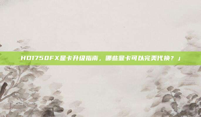 HD1750FX显卡升级指南，哪些显卡可以完美代换？」