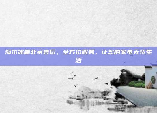 海尔冰箱北京售后，全方位服务，让您的家电无忧生活