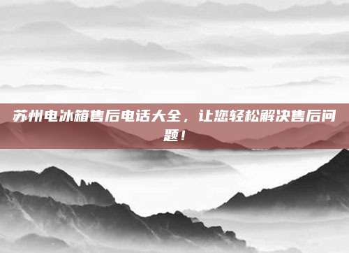 苏州电冰箱售后电话大全，让您轻松解决售后问题！
