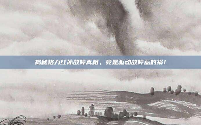 揭秘格力红冰故障真相,竟是驱动故障惹的祸!