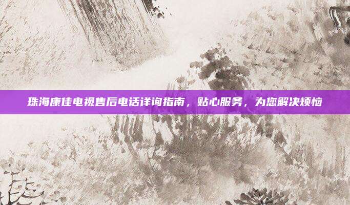 珠海康佳电视售后电话详询指南，贴心服务，为您解决烦恼