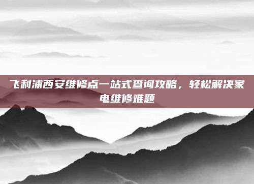 飞利浦西安维修点一站式查询攻略，轻松解决家电维修难题