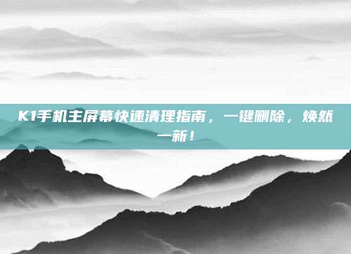 K1手机主屏幕快速清理指南，一键删除，焕然一新！
