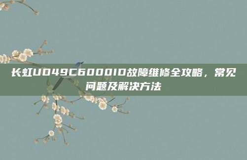 长虹UD49C6000ID故障维修全攻略，常见问题及解决方法