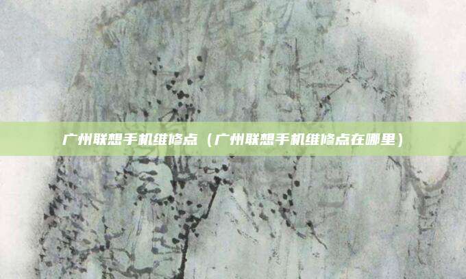 广州联想手机维修点(广州联想手机维修点在哪里)