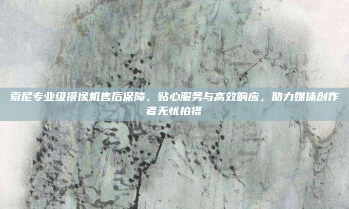 索尼专业级摄像机售后保障，贴心服务与高效响应，助力媒体创作者无忧拍摄