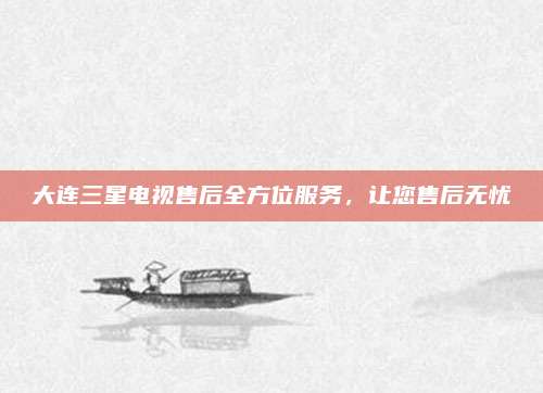 大连三星电视售后全方位服务，让您售后无忧