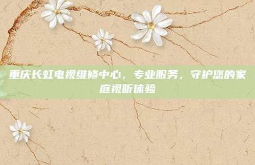 重庆长虹电视维修中心,专业服务,守护您的家庭视听体验