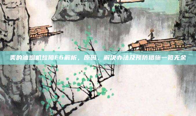 美的油烟机故障E6解析，原因、解决办法及预防措施一览无余