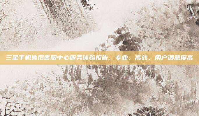 三星手机售后客服中心服务体验报告，专业、高效，用户满意度高