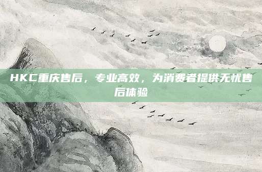 HKC重庆售后，专业高效，为消费者提供无忧售后体验