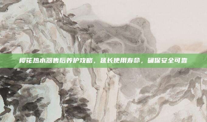 樱花热水器售后养护攻略,延长使用寿命,确保安全可靠