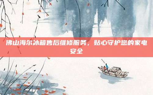 佛山海尔冰箱售后维修服务,贴心守护您的家电安全