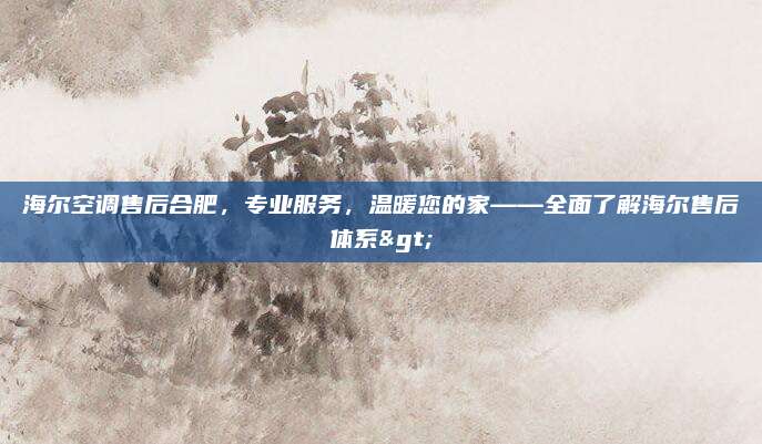 海尔空调售后合肥，专业服务，温暖您的家——全面了解海尔售后体系>