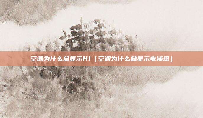 空调为什么总显示H1（空调为什么总显示电辅热）