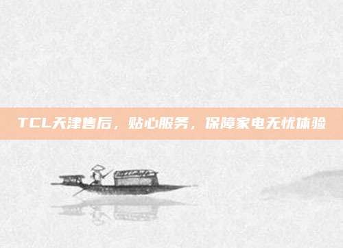 TCL天津售后,贴心服务,保障家电无忧体验