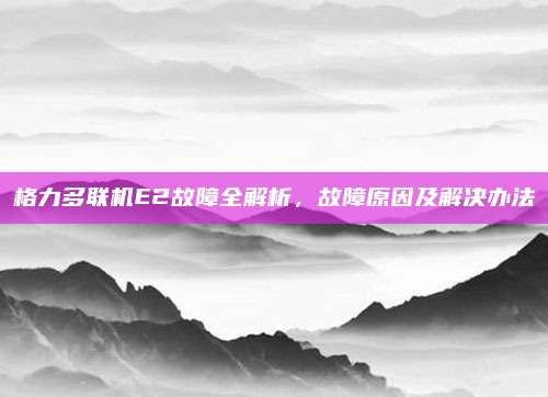 格力多联机E2故障全解析，故障原因及解决办法