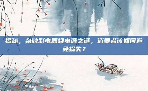 揭秘，杂牌彩电屡烧电源之谜，消费者该如何避免损失？
