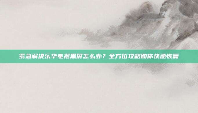 紧急解决乐华电视黑屏怎么办?全方位攻略助你快速恢复