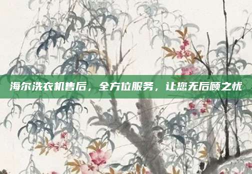 海尔洗衣机售后，全方位服务，让您无后顾之忧