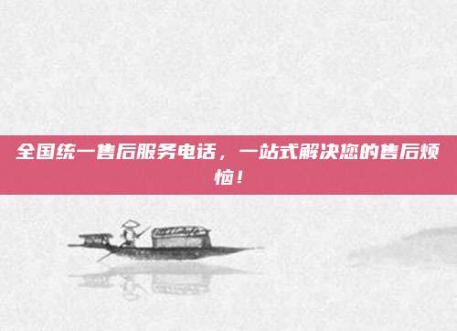 全国统一售后服务电话,一站式解决您的售后烦恼!