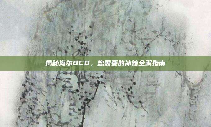揭秘海尔BCD，您需要的冰箱全解指南