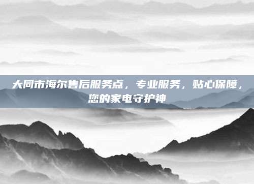 大同市海尔售后服务点，专业服务，贴心保障，您的家电守护神