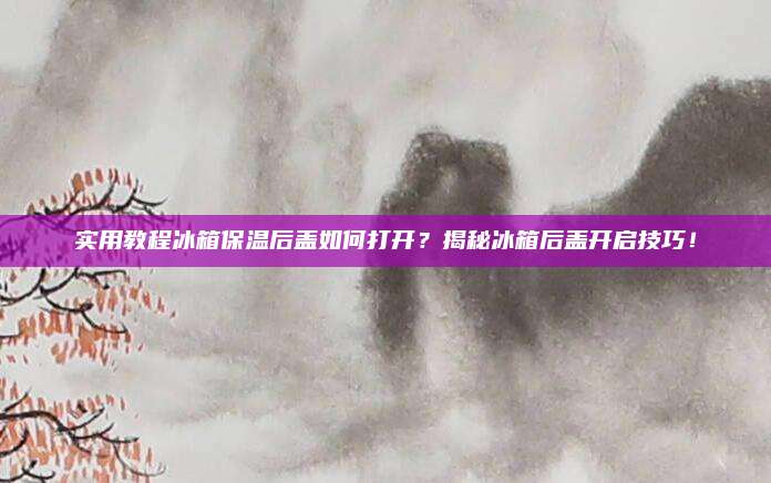 实用教程冰箱保温后盖如何打开？揭秘冰箱后盖开启技巧！
