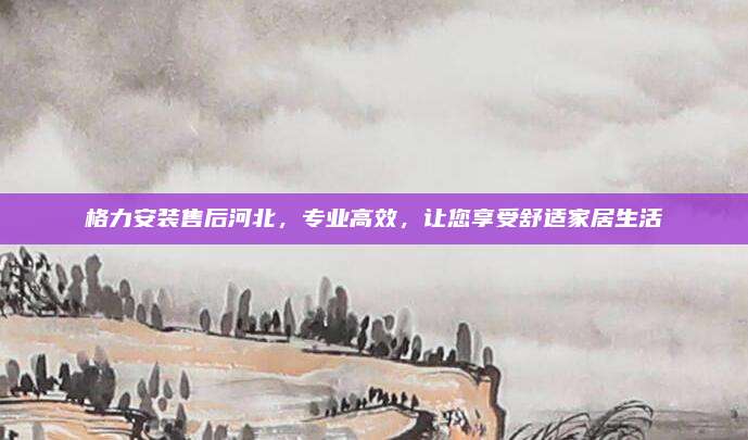 格力安装售后河北，专业高效，让您享受舒适家居生活