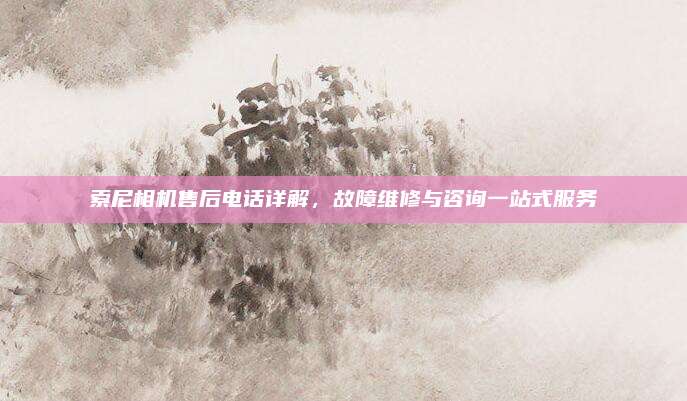 索尼相机售后电话详解，故障维修与咨询一站式服务