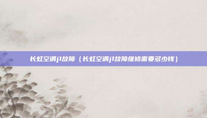 长虹空调j1故障（长虹空调j1故障维修需要多少钱）