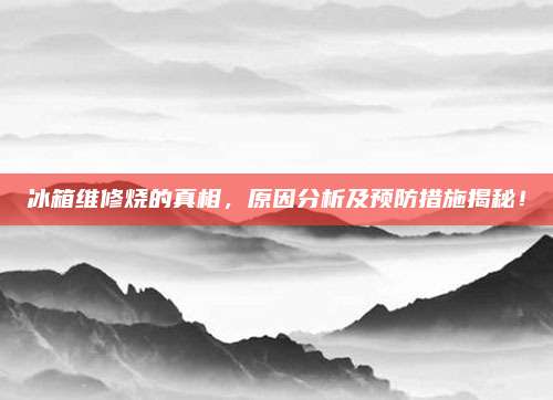 冰箱维修烧的真相，原因分析及预防措施揭秘！