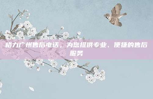 格力广州售后电话，为您提供专业、便捷的售后服务