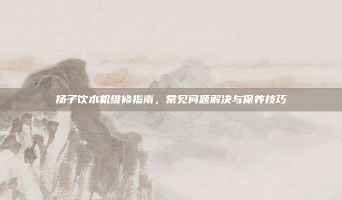 扬子饮水机维修指南，常见问题解决与保养技巧