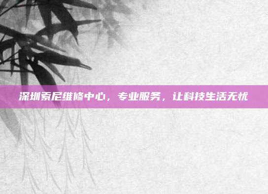 深圳索尼维修中心，专业服务，让科技生活无忧
