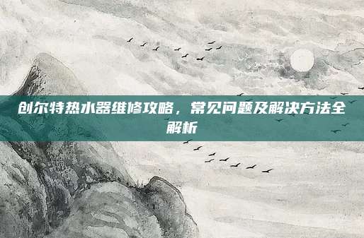 创尔特热水器维修攻略,常见问题及解决方法全解析