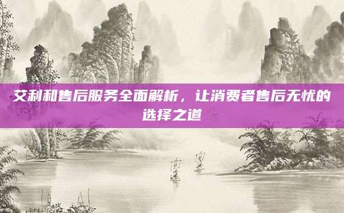 艾利和售后服务全面解析,让消费者售后无忧的选择之道