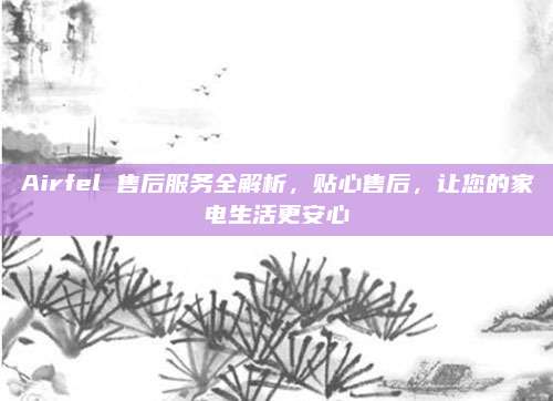 Airfel 售后服务全解析,贴心售后,让您的家电生活更安心